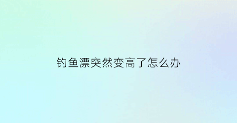 钓鱼漂突然变高了怎么办(钓鱼漂慢慢就浮上来了)