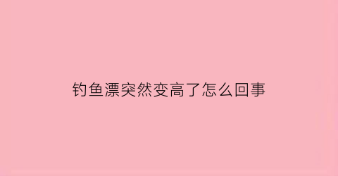 “钓鱼漂突然变高了怎么回事(鱼漂突然浮起来)