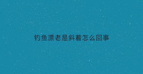 钓鱼漂老是斜着怎么回事(钓鱼漂斜的怎么回事)