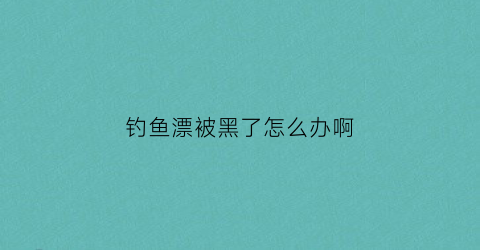 钓鱼漂被黑了怎么办啊(钓鱼漂颜色变淡怎么处理)