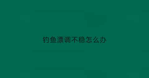 钓鱼漂调不稳怎么办(漂调不好就钓不到鱼了吗)