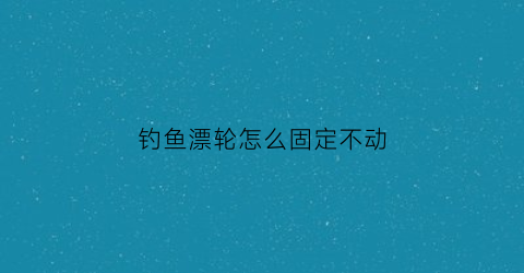 钓鱼漂轮怎么固定不动(钓鱼鱼漂怎么安)