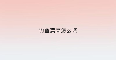 钓鱼漂高怎么调(钓鱼漂高怎么处理)
