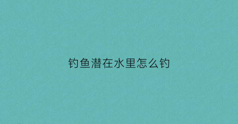 钓鱼潜在水里怎么钓(钓鱼时钓在水底应该怎么的)