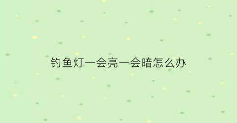 钓鱼灯一会亮一会暗怎么办(钓鱼灯一会亮一会暗怎么办视频)