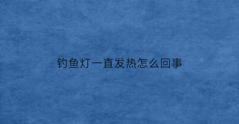 钓鱼灯一直发热怎么回事(钓鱼灯一直发热怎么回事啊)