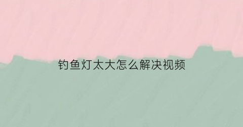 “钓鱼灯太大怎么解决视频(钓鱼灯怎么改成大光斑)