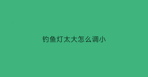 “钓鱼灯太大怎么调小(钓鱼灯越来越暗该怎么办)