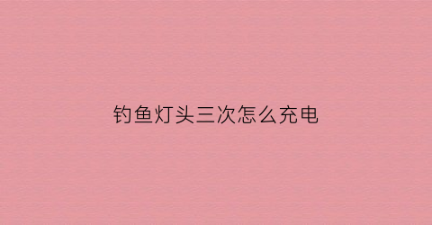 钓鱼灯头三次怎么充电(钓鱼灯充电几小时充足)