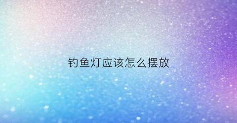 钓鱼灯应该怎么摆放(钓鱼灯)