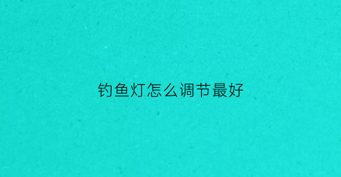 钓鱼灯怎么调节最好(钓鱼灯几种灯光的用法)