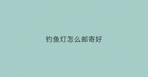 钓鱼灯怎么邮寄好(钓鱼灯怎么保养)