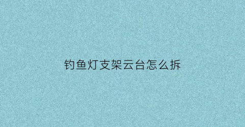 钓鱼灯支架云台怎么拆(钓鱼灯支架怎么用)