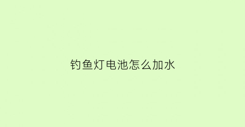 “钓鱼灯电池怎么加水(钓鱼灯电池怎么加水视频教程)