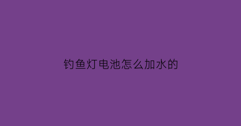 “钓鱼灯电池怎么加水的(钓鱼灯电池充不进电怎么办)