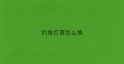 钓鱼灯罩怎么换(钓鱼灯怎么拆视频)