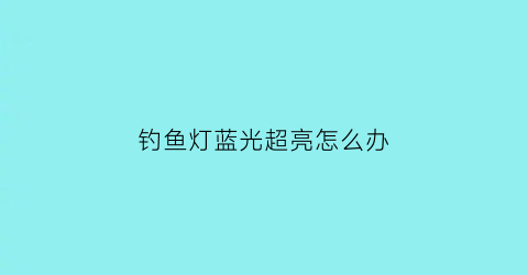 钓鱼灯蓝光超亮怎么办(钓鱼灯蓝光好还是白光好)
