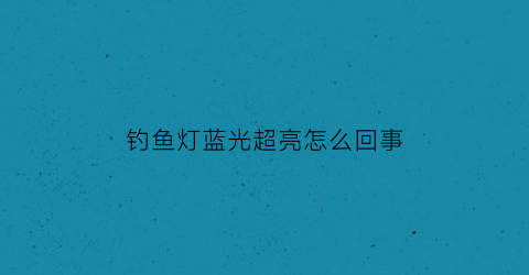 “钓鱼灯蓝光超亮怎么回事(钓鱼灯蓝光不够亮怎么办)