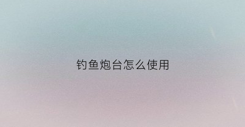 钓鱼炮台怎么使用(钓鱼炮台是干什么用的)