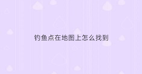 钓鱼点在地图上怎么找到(钓鱼找钓点全景地图下载)
