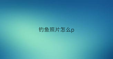 钓鱼照片怎么p(钓鱼照片大全图片大全)