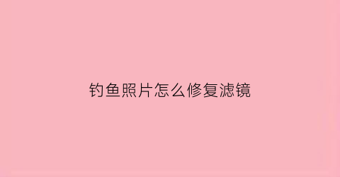 钓鱼照片怎么修复滤镜(钓鱼照片什么意思)