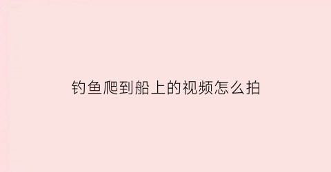 钓鱼爬到船上的视频怎么拍(坐船钓鱼视频)
