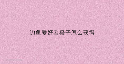 钓鱼爱好者橙子怎么获得(钓鱼爱好者app)
