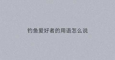 钓鱼爱好者的用语怎么说(钓鱼爱好者是什么意思)