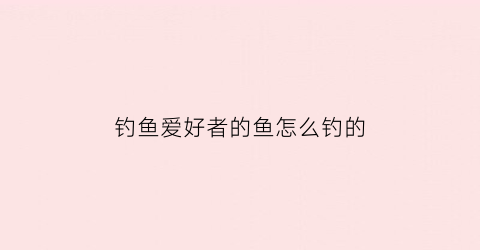 钓鱼爱好者的鱼怎么钓的(请问钓鱼怎么钓)