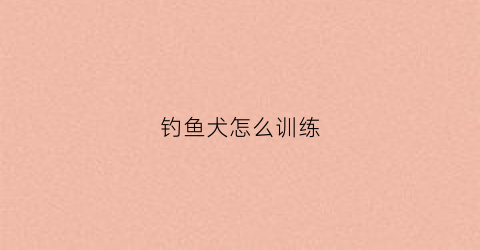 钓鱼犬怎么训练(钓鱼犬怎么训练视频)