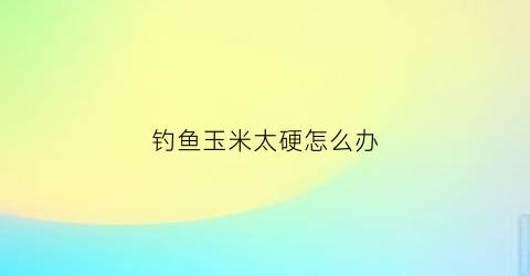 钓鱼玉米太硬怎么办(钓鱼玉米太硬怎么办啊)