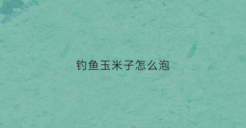 钓鱼玉米子怎么泡(野钓玉米怎么泡)