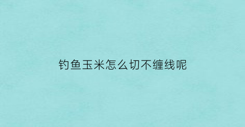 “钓鱼玉米怎么切不缠线呢(玉米钓鱼怎样挂钩不挡口)