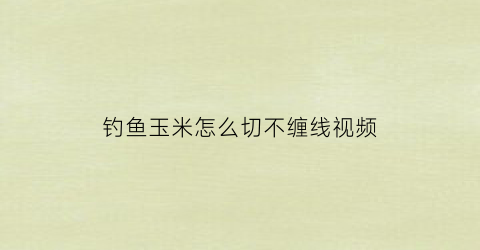 “钓鱼玉米怎么切不缠线视频(玉米怎么做钓鱼效果最好)