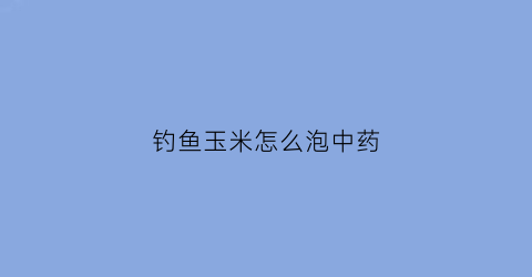 钓鱼玉米怎么泡中药(钓鱼的玉米怎么泡)