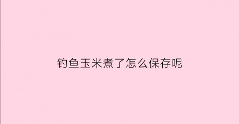 钓鱼玉米煮了怎么保存呢(煮熟的玉米钓鱼)
