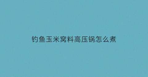 钓鱼玉米窝料高压锅怎么煮(钓鱼玉米窝料高压锅怎么煮的)