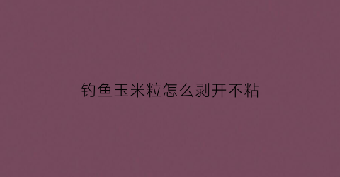 钓鱼玉米粒怎么剥开不粘(玉米粒钓鱼技巧)