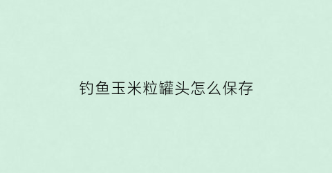 钓鱼玉米粒罐头怎么保存(甜玉米粒罐头钓鱼)