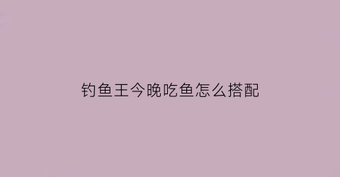 “钓鱼王今晚吃鱼怎么搭配(钓鱼王饵料钓鱼视频)