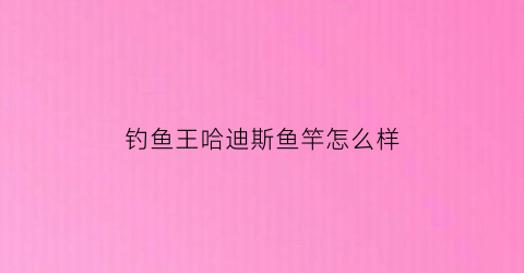钓鱼王哈迪斯鱼竿怎么样(钓鱼王哈迪斯鱼竿怎么样好用吗)