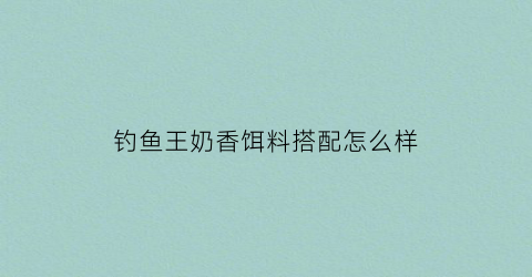 钓鱼王奶香饵料搭配怎么样(钓鱼王香型饵料)
