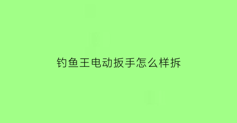 钓鱼王电动扳手怎么样拆(钓鱼王电动扳手怎么样拆装)