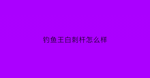 钓鱼王白刺杆怎么样(钓鱼王白刺鱼竿怎么样)