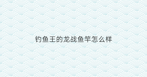 钓鱼王的龙战鱼竿怎么样(钓鱼王龙战鱼竿价格)