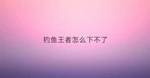 钓鱼王者怎么下不了(钓鱼王者是不是下架了)