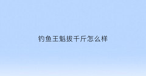 “钓鱼王魁拔千斤怎么样(钓鱼王魁拔系列哪个性价比高)