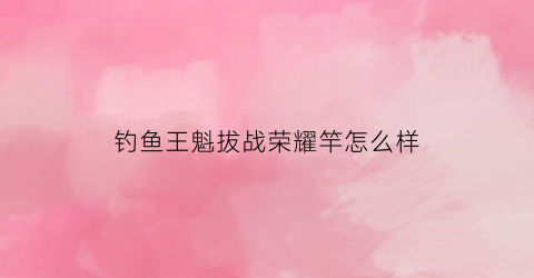 钓鱼王魁拔战荣耀竿怎么样(钓鱼王魁拔鲤鱼竿定位什么档次)