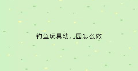 钓鱼玩具幼儿园怎么做(钓鱼玩具怎么玩)